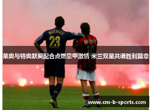 莱奥与特奥默契配合点燃意甲激情 米兰双星共谱胜利篇章 莱奥与特奥默契配合点燃意甲激情 米兰双星共谱胜利篇章