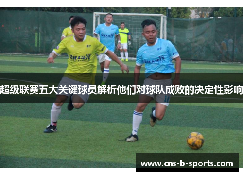 超级联赛五大关键球员解析他们对球队成败的决定性影响 超级联赛五大关键球员解析他们对球队成败的决定性影响
