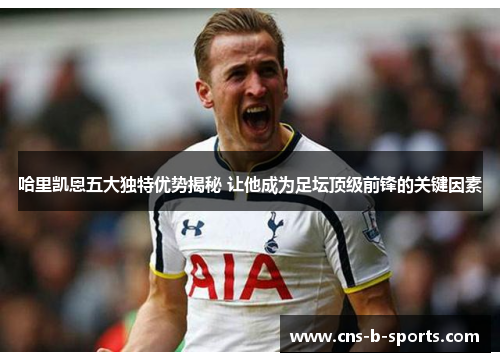 哈里凯恩五大独特优势揭秘 让他成为足坛顶级前锋的关键因素 哈里凯恩五大独特优势揭秘 让他成为足坛顶级前锋的关键因素