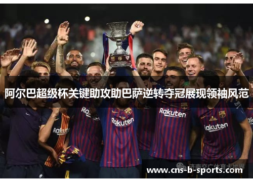 阿尔巴超级杯关键助攻助巴萨逆转夺冠展现领袖风范