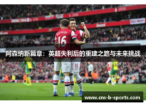 阿森纳新篇章：英超失利后的重建之路与未来挑战