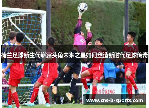 荷兰足球新生代崭露头角未来之星如何塑造新时代足球传奇