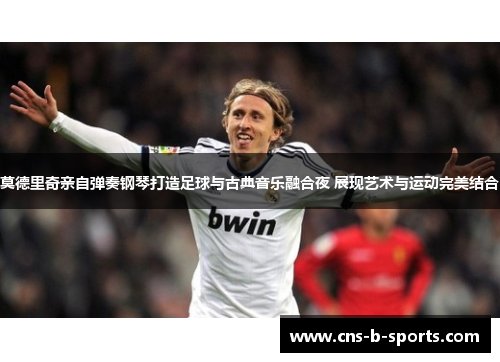 莫德里奇亲自弹奏钢琴打造足球与古典音乐融合夜 展现艺术与运动完美结合