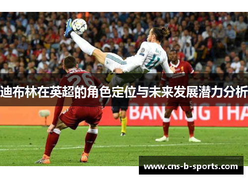 迪布林在英超的角色定位与未来发展潜力分析