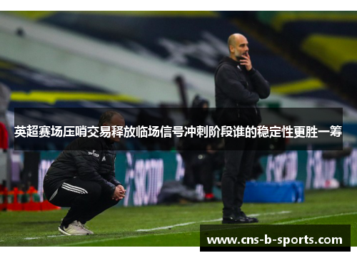 英超赛场压哨交易释放临场信号冲刺阶段谁的稳定性更胜一筹