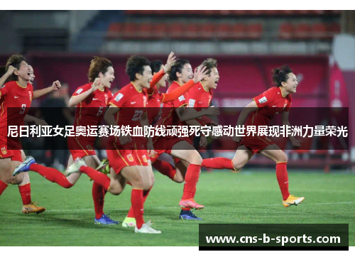 尼日利亚女足奥运赛场铁血防线顽强死守感动世界展现非洲力量荣光 尼日利亚女足奥运赛场铁血防线顽强死守感动世界展现非洲力量荣光
