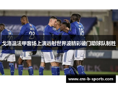 戈洛温法甲客场上演远射世界波精彩破门助球队制胜 戈洛温法甲客场上演远射世界波精彩破门助球队制胜